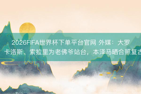2026FIFA世界杯下單平臺官網 外媒：大羅、卡洛斯、索拉里為老佛爺站臺，本澤馬曬合照復古