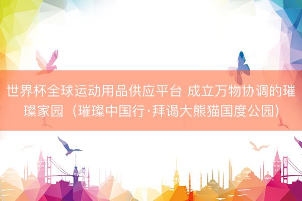 世界杯全球運(yùn)動(dòng)用品供應(yīng)平臺(tái) 成立萬(wàn)物協(xié)調(diào)的璀璨家園（璀璨中國(guó)行·拜謁大熊貓國(guó)度公園）