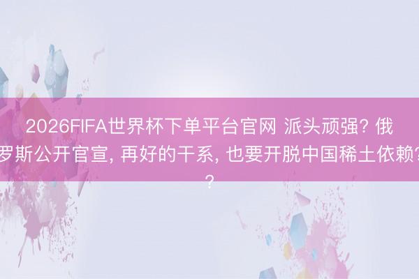 2026FIFA世界杯下單平臺官網(wǎng) 派頭頑強? 俄羅斯公開官宣， 再好的干系， 也要開脫中國稀土依賴?