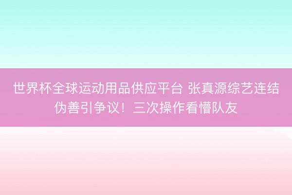世界杯全球運(yùn)動(dòng)用品供應(yīng)平臺 張真源綜藝連結(jié)偽善引爭議！三次操作看懵隊(duì)友