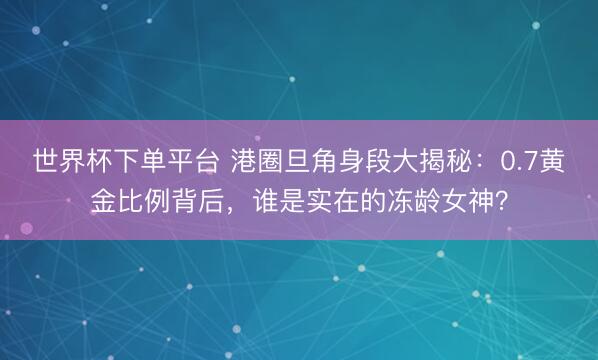 世界杯下單平臺 港圈旦角身段大揭秘：0.7黃金比例背后，誰是實在的凍齡女神？
