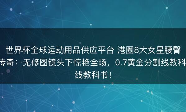 世界杯全球運(yùn)動用品供應(yīng)平臺 港圈8大女星腰臀比傳奇：無修圖鏡頭下驚艷全場，0.7黃金分割線教科書！