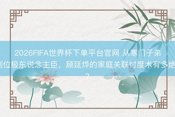 2026FIFA世界杯下單平臺官網(wǎng) 從寒門子弟到位極東說念主臣，顧廷燁的家庭關聯(lián)忖度術有多絕？