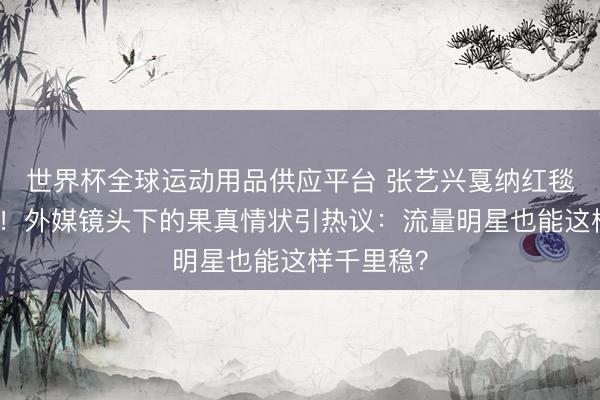 世界杯全球運動用品供應平臺 張藝興戛納紅毯生圖曝光！外媒鏡頭下的果真情狀引熱議：流量明星也能這樣千里穩？