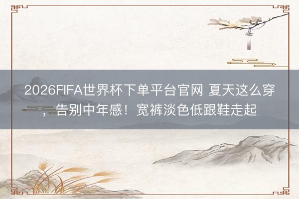 2026FIFA世界杯下單平臺官網(wǎng) 夏天這么穿，告別中年感！寬褲淡色低跟鞋走起