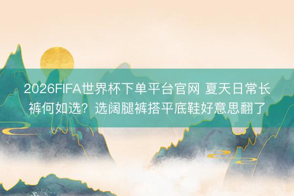 2026FIFA世界杯下單平臺官網 夏天日常長褲何如選？選闊腿褲搭平底鞋好意思翻了