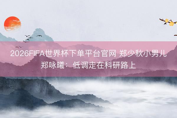 2026FIFA世界杯下單平臺(tái)官網(wǎng) 鄭少秋小男兒鄭詠曦：低調(diào)走在科研路上