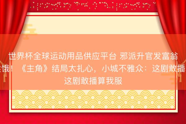 世界杯全球運動用品供應平臺 邪派升官發(fā)富翁角還挨餓！《主角》結局太扎心，小城不雅眾：這劇敢播算我服