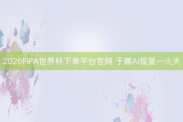 2026FIFA世界杯下單平臺(tái)官網(wǎng) 于娜AI規(guī)復(fù)一火夫