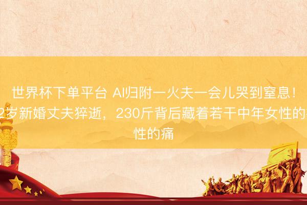 世界杯下單平臺 AI歸附一火夫一會兒哭到窒息！32歲新婚丈夫猝逝，230斤背后藏著若干中年女性的痛