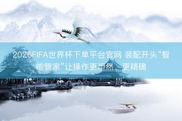 2026FIFA世界杯下單平臺官網 裝配開頭“智能管家”讓操作更坦然、更精確