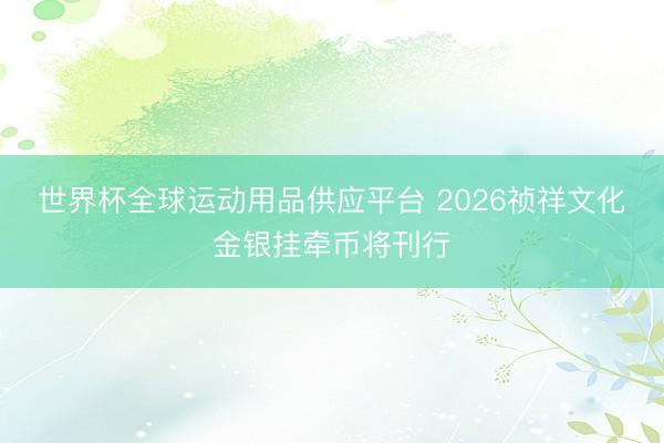 世界杯全球運動用品供應平臺 2026禎祥文化金銀掛牽幣將刊行