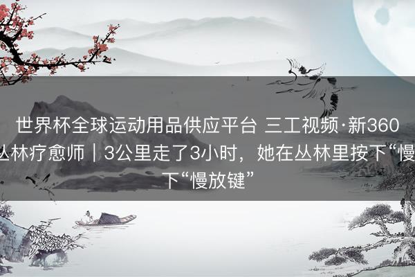 世界杯全球運動用品供應(yīng)平臺 三工視頻·新360行之叢林療愈師｜3公里走了3小時，她在叢林里按下“慢放鍵”