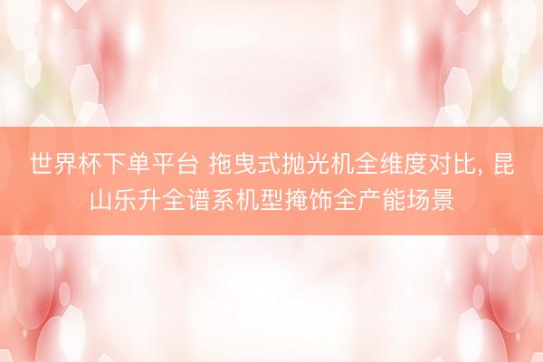 世界杯下單平臺 拖曳式拋光機全維度對比， 昆山樂升全譜系機型掩飾全產能場景