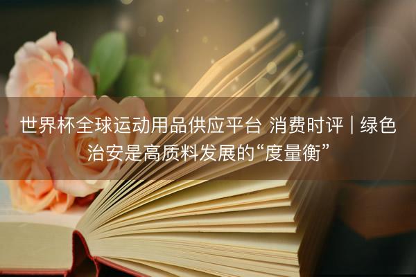 世界杯全球運動用品供應平臺 消費時評 | 綠色治安是高質料發展的“度量衡”