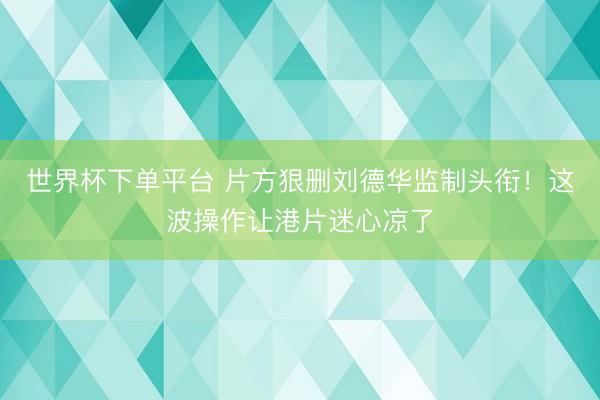 世界杯下單平臺 片方狠刪劉德華監制頭銜！這波操作讓港片迷心涼了