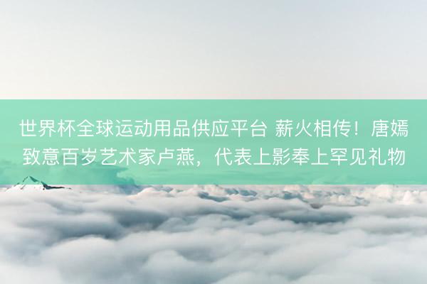世界杯全球運(yùn)動(dòng)用品供應(yīng)平臺(tái) 薪火相傳！唐嫣致意百歲藝術(shù)家盧燕，代表上影奉上罕見(jiàn)禮物