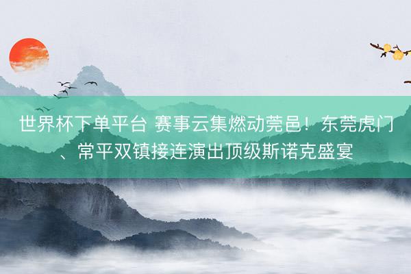 世界杯下單平臺 賽事云集燃動莞邑！東莞虎門、常平雙鎮接連演出頂級斯諾克盛宴
