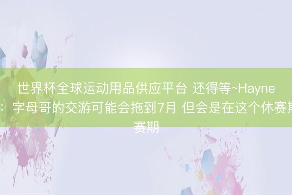 世界杯全球運動用品供應平臺 還得等~Haynes：字母哥的交游可能會拖到7月 但會是在這個休賽期