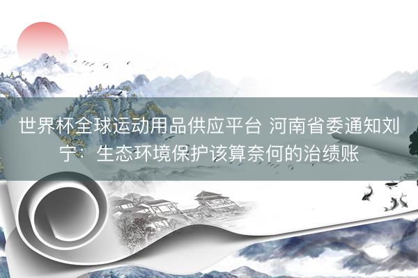 世界杯全球運動用品供應平臺 河南省委通知劉寧：生態環境保護該算奈何的治績賬