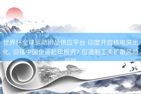 世界杯全球運動用品供應平臺 印度開啟核電突出化， 迎接中國企業(yè)赴印投資? 應遏制工夫擴散風險