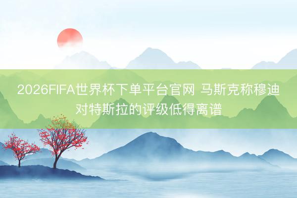 2026FIFA世界杯下單平臺官網 馬斯克稱穆迪對特斯拉的評級低得離譜