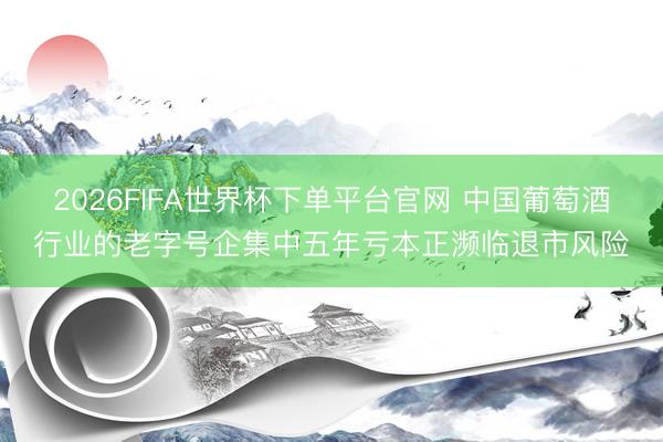 2026FIFA世界杯下單平臺官網 中國葡萄酒行業的老字號企集中五年虧本正瀕臨退市風險