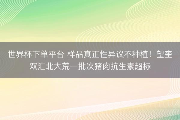 世界杯下單平臺 樣品真正性異議不種植！望奎雙匯北大荒一批次豬肉抗生素超標