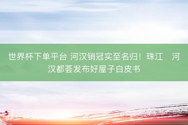 世界杯下單平臺 河漢銷冠實至名歸！珠江?河漢都薈發布好屋子白皮書