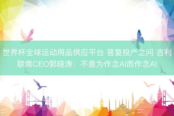 世界杯全球運動用品供應平臺 答復投產之問 吉利聯席CEO郭曉濤：不是為作念AI而作念AI