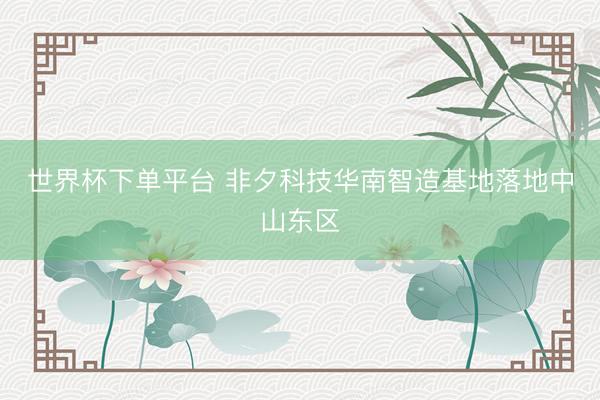 世界杯下單平臺 非夕科技華南智造基地落地中山東區(qū)