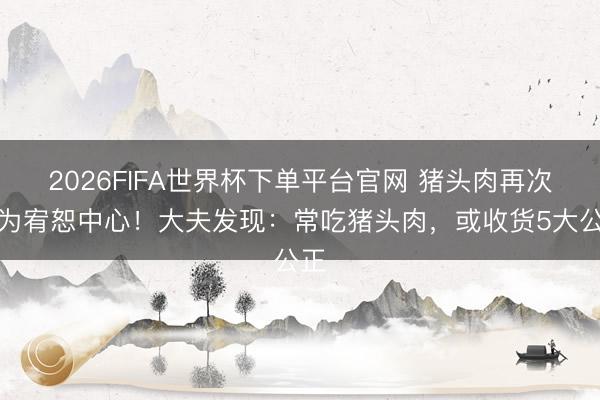 2026FIFA世界杯下單平臺官網 豬頭肉再次成為宥恕中心！大夫發現：常吃豬頭肉，或收貨5大公正